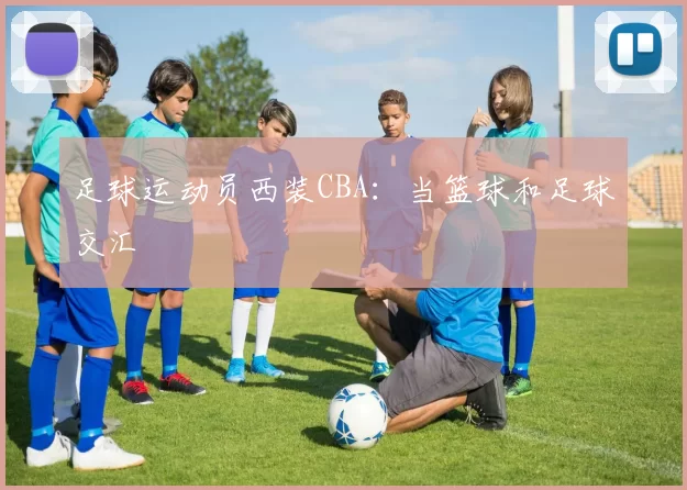 足球运动员西装CBA：当篮球和足球交汇