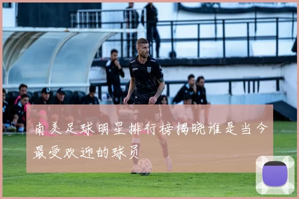 南美足球明星排行榜揭晓谁是当今最受欢迎的球员