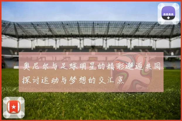 奥尼尔与足球明星的精彩邂逅共同探讨运动与梦想的交汇点