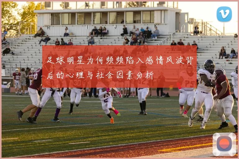 足球明星为何频频陷入感情风波背后的心理与社会因素分析