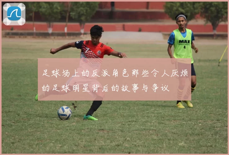 足球场上的反派角色那些令人厌烦的足球明星背后的故事与争议
