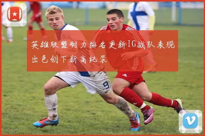 英雄联盟耐力排名更新IG战队表现出色创下新高纪录