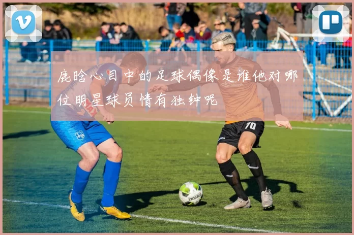 鹿晗心目中的足球偶像是谁他对哪位明星球员情有独钟呢