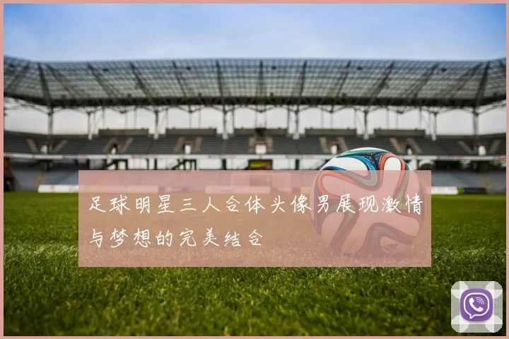 足球明星三人合体头像男展现激情与梦想的完美结合