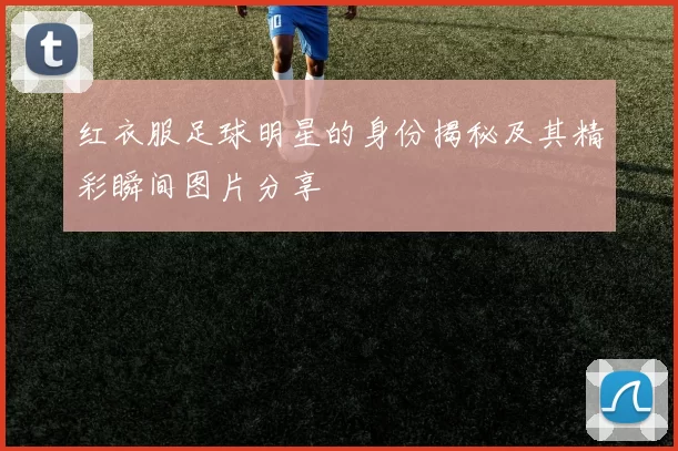 红衣服足球明星的身份揭秘及其精彩瞬间图片分享
