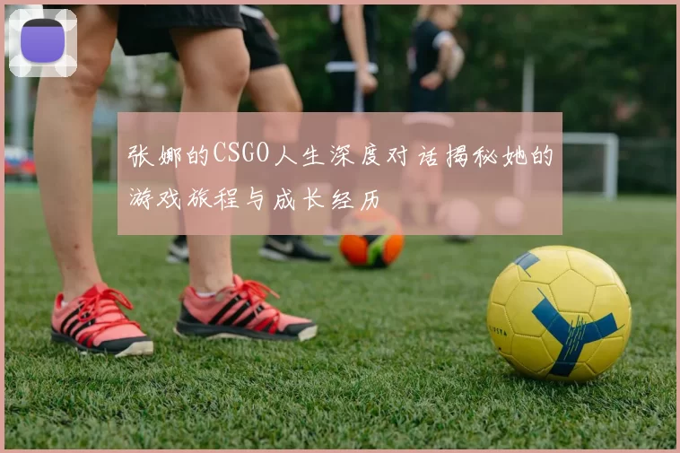 张娜的CSGO人生深度对话揭秘她的游戏旅程与成长经历