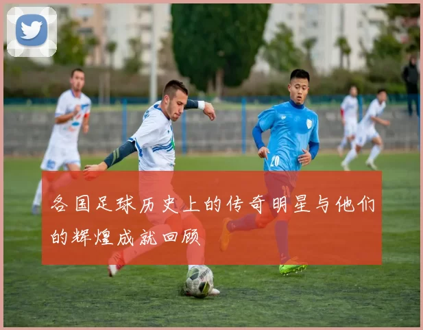 各国足球历史上的传奇明星与他们的辉煌成就回顾
