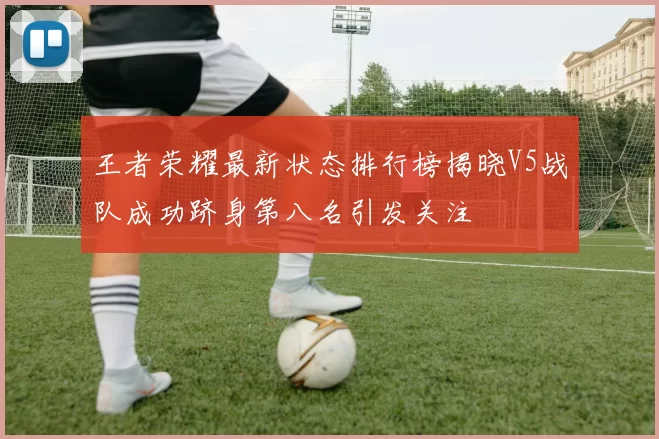 王者荣耀最新状态排行榜揭晓V5战队成功跻身第八名引发关注