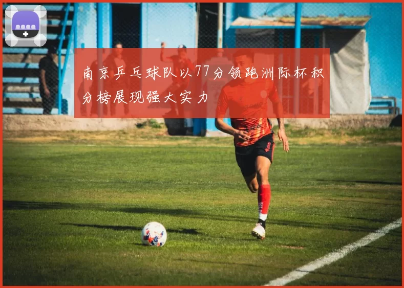 南京乒乓球队以77分领跑洲际杯积分榜展现强大实力