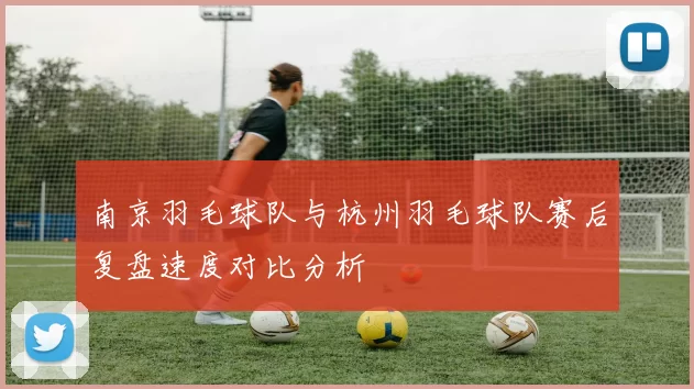 南京羽毛球队与杭州羽毛球队赛后复盘速度对比分析