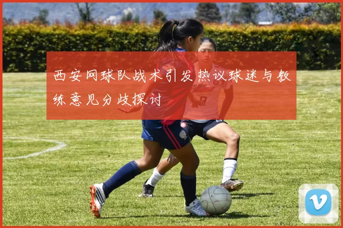 西安网球队战术引发热议球迷与教练意见分歧探讨