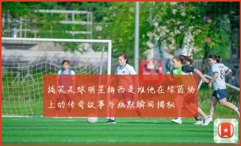 搞笑足球明星梅西是谁他在绿茵场上的传奇故事与幽默瞬间揭秘
