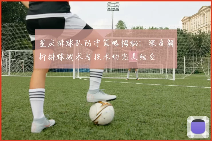 重庆排球队防守策略揭秘：深度解析排球战术与技术的完美结合