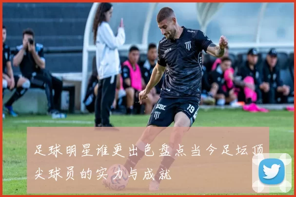 足球明星谁更出色盘点当今足坛顶尖球员的实力与成就