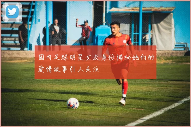 国内足球明星女友身份揭秘她们的爱情故事引人关注
