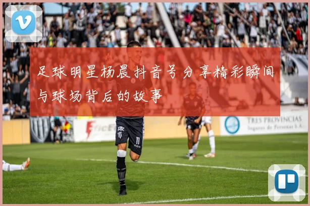足球明星杨晨抖音号分享精彩瞬间与球场背后的故事