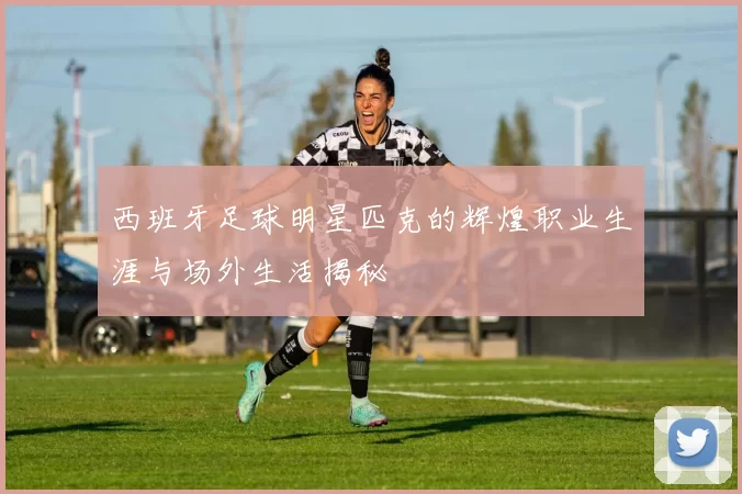 西班牙足球明星匹克的辉煌职业生涯与场外生活揭秘