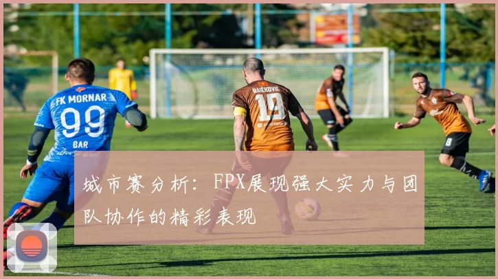 城市赛分析：FPX展现强大实力与团队协作的精彩表现