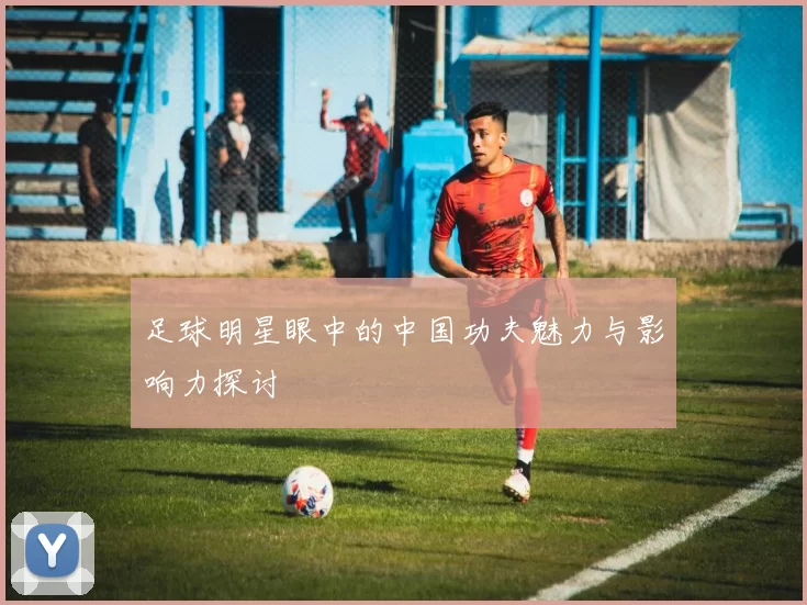 足球明星眼中的中国功夫魅力与影响力探讨