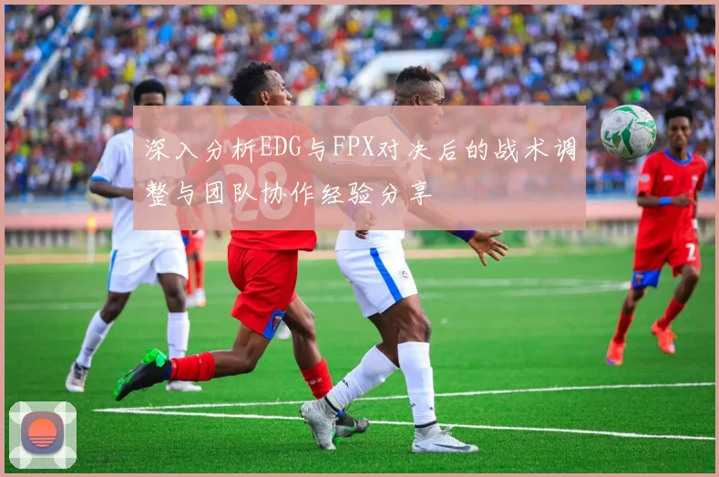 深入分析EDG与FPX对决后的战术调整与团队协作经验分享