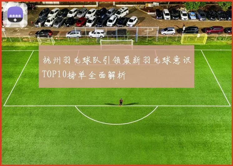 杭州羽毛球队引领最新羽毛球意识TOP10榜单全面解析