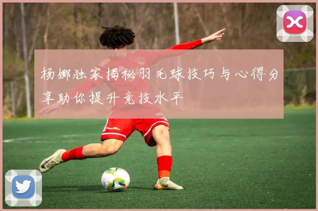 杨娜独家揭秘羽毛球技巧与心得分享助你提升竞技水平