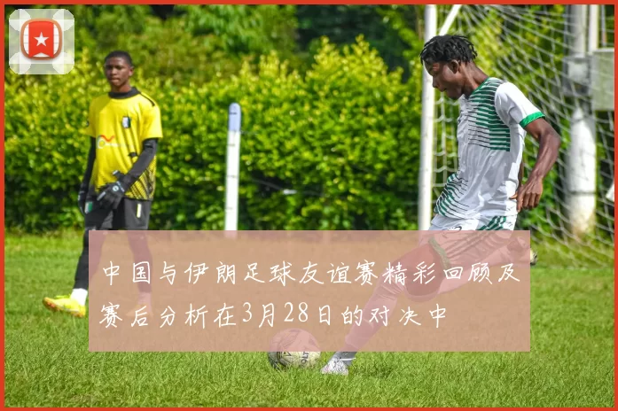 中国与伊朗足球友谊赛精彩回顾及赛后分析在3月28日的对决中