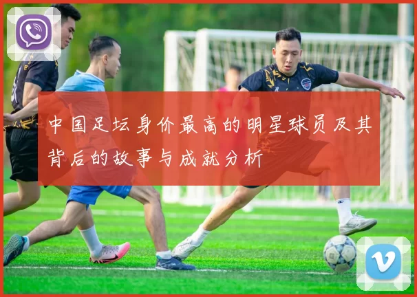 中国足坛身价最高的明星球员及其背后的故事与成就分析