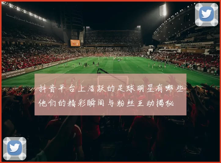 抖音平台上活跃的足球明星有哪些他们的精彩瞬间与粉丝互动揭秘