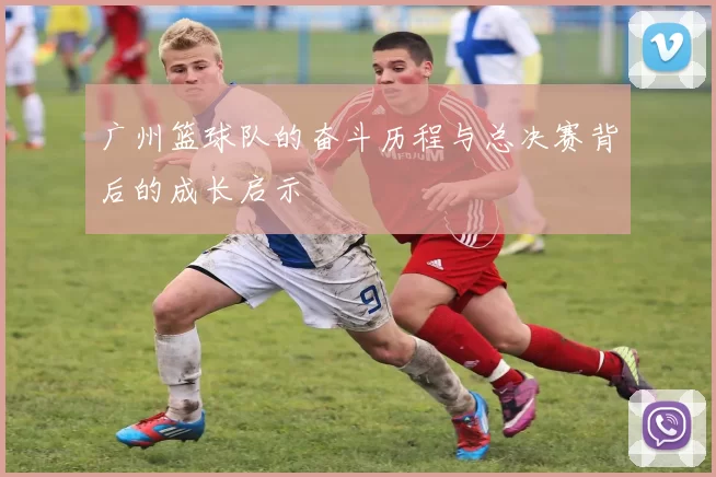 广州篮球队的奋斗历程与总决赛背后的成长启示
