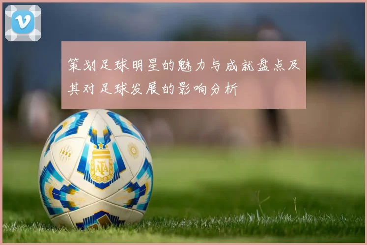 策划足球明星的魅力与成就盘点及其对足球发展的影响分析