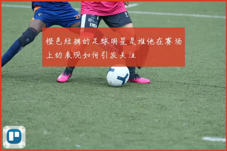 橙色短裤的足球明星是谁他在赛场上的表现如何引发关注