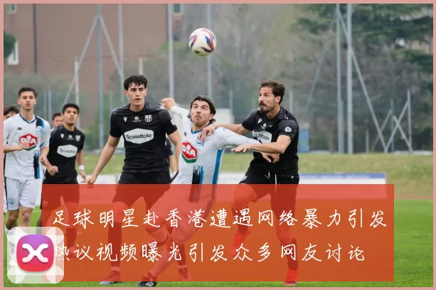 足球明星赴香港遭遇网络暴力引发热议视频曝光引发众多网友讨论