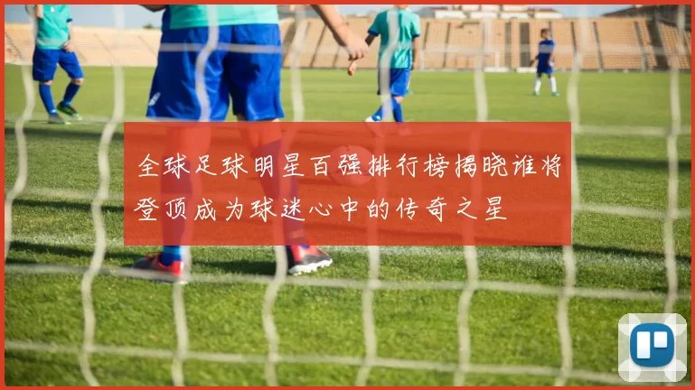 全球足球明星百强排行榜揭晓谁将登顶成为球迷心中的传奇之星