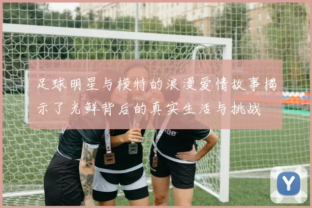 足球明星与模特的浪漫爱情故事揭示了光鲜背后的真实生活与挑战