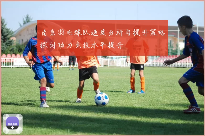 南京羽毛球队速度分析与提升策略探讨助力竞技水平提升